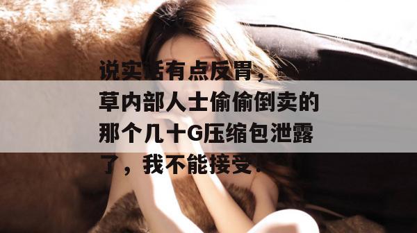 说实话有点反胃,一起草内部人士偷偷倒卖的那个几十G压缩包泄露了,我不能接受! 第1张 说实话有点反胃,一起草内部人士偷偷倒卖的那个几十G压缩包泄露了,我不能接受! 第1张