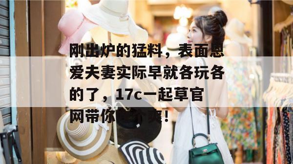 刚出炉的猛料，表面恩爱夫妻实际早就各玩各的了，17c一起草官网带你吃个爽！  第1张