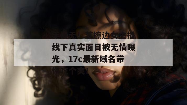 手慢无！某擦边女主播线下真实面目被无情曝光，17c最新域名带你吃个爽！  第1张