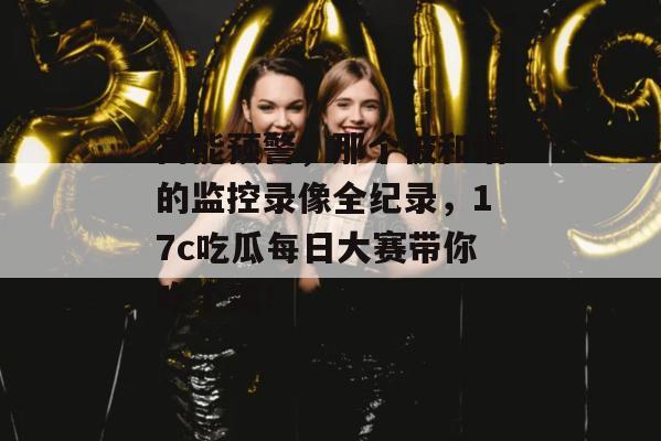 高能预警,那个被和谐的监控录像全纪录,17c吃瓜每日大赛带你吃个爽! 第1张 高能预警,那个被和谐的监控录像全纪录,17c吃瓜每日大赛带你吃个爽! 第1张