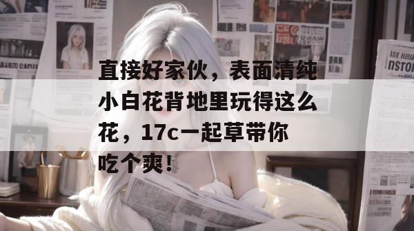直接好家伙，表面清纯小白花背地里玩得这么花，17c一起草带你吃个爽！  第1张