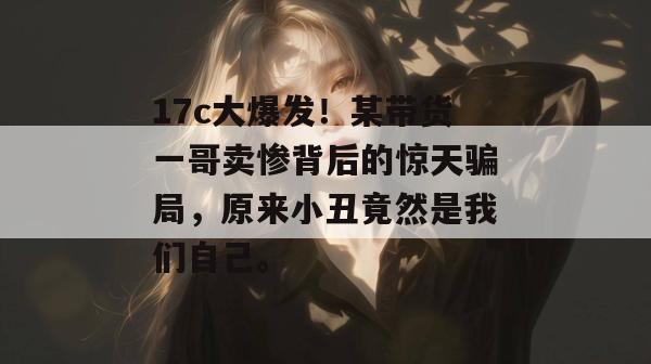 17c大爆发!某带货一哥卖惨背后的惊天骗局,原来小丑竟然是我们自己。 第1张 17c大爆发!某带货一哥卖惨背后的惊天骗局,原来小丑竟然是我们自己。 第1张