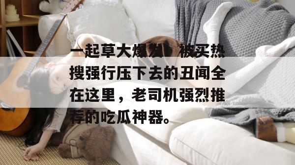 一起草大爆发！被买热搜强行压下去的丑闻全在这里，老司机强烈推荐的吃瓜神器。  第1张