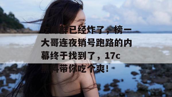 吃瓜群已经炸了，榜一大哥连夜销号跑路的内幕终于找到了，17c黑料带你吃个爽！  第1张