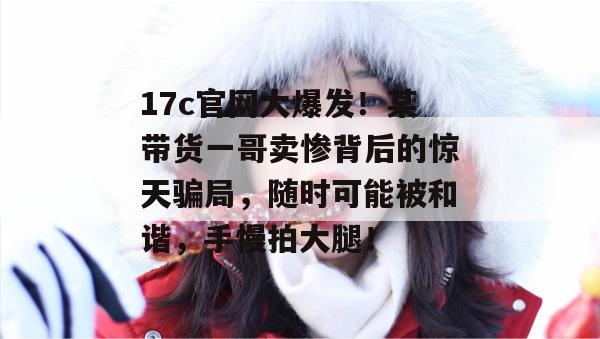 17c官网大爆发!某带货一哥卖惨背后的惊天骗局,随时可能被和谐,手慢拍大腿! 第1张 17c官网大爆发!某带货一哥卖惨背后的惊天骗局,随时可能被和谐,手慢拍大腿! 第1张