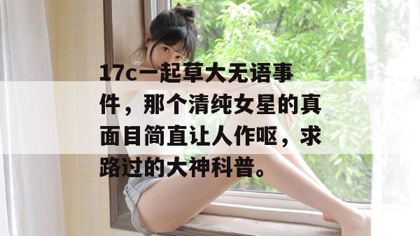 17c一起草大无语事件,那个清纯女星的真面目简直让人作呕,求路过的大神科普。 第1张 17c一起草大无语事件,那个清纯女星的真面目简直让人作呕,求路过的大神科普。 第1张