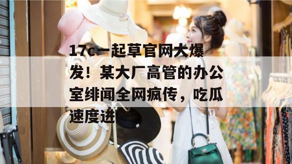 17c一起草官网大爆发！某大厂高管的办公室绯闻全网疯传，吃瓜速度进！  第1张